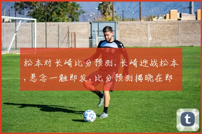 松本对长崎比分预测,长崎迎战松本,悬念一触即发,比分预测揭晓在即,谁将笑傲球场