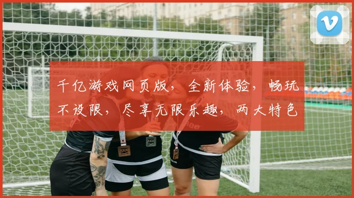 千亿游戏网页版，全新体验，畅玩不设限，尽享无限乐趣，两大特色，等你来战